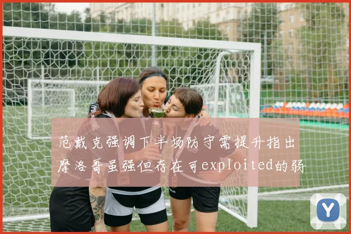 范戴克强调下半场防守需提升指出摩洛哥虽强但存在可exploited的弱点