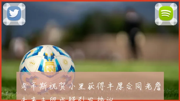 考辛斯祝贺小里获得丰厚合同老詹未来去留成疑引发热议