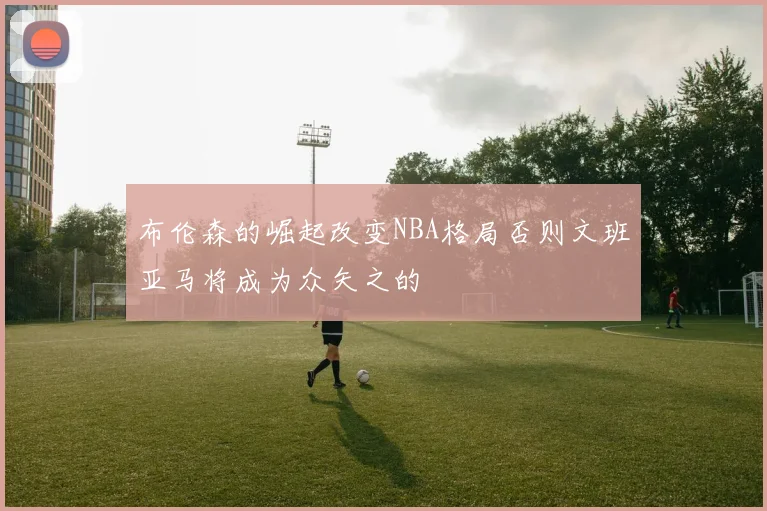 布伦森的崛起改变NBA格局否则文班亚马将成为众矢之的