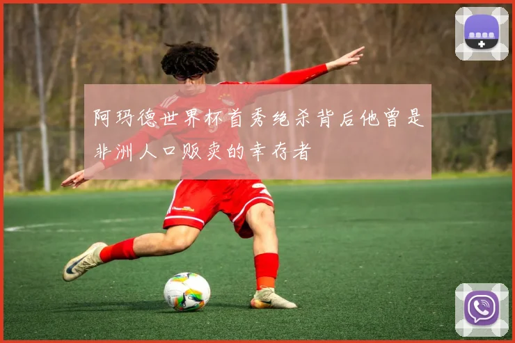 阿玛德世界杯首秀绝杀背后他曾是非洲人口贩卖的幸存者
