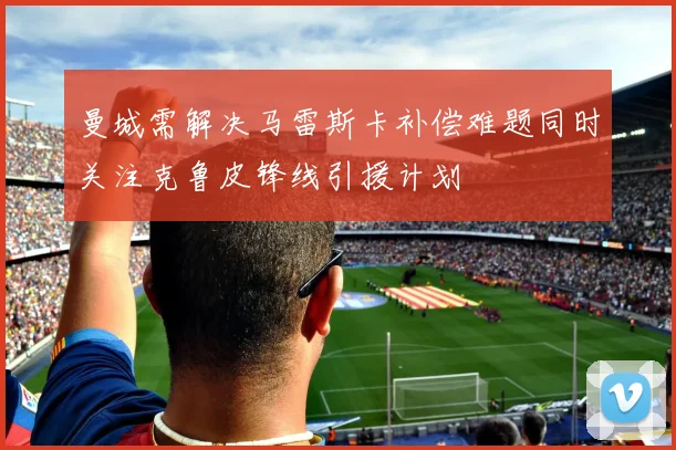 曼城需解决马雷斯卡补偿难题同时关注克鲁皮锋线引援计划