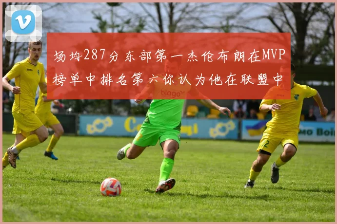 场均287分东部第一杰伦布朗在MVP榜单中排名第六你认为他在联盟中应排第几