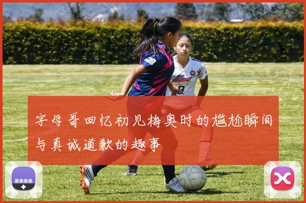 字母哥回忆初见梅奥时的尴尬瞬间与真诚道歉的趣事