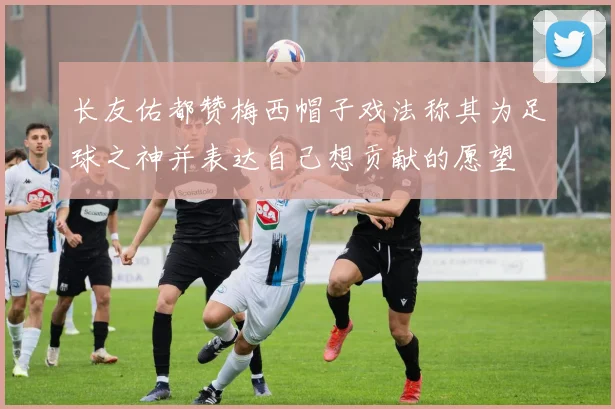 长友佑都赞梅西帽子戏法称其为足球之神并表达自己想贡献的愿望