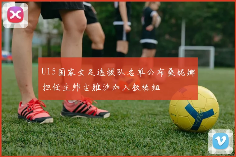 U15国家女足选拔队名单公布桑妮娜担任主帅古雅沙加入教练组