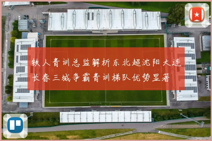 铁人青训总监解析东北超沈阳大连长春三城争霸青训梯队优势显著